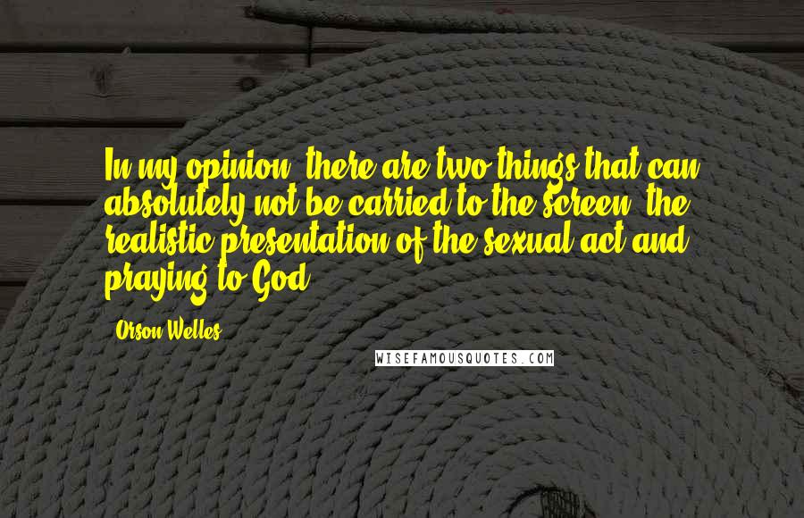 Orson Welles Quotes: In my opinion, there are two things that can absolutely not be carried to the screen: the realistic presentation of the sexual act and praying to God.