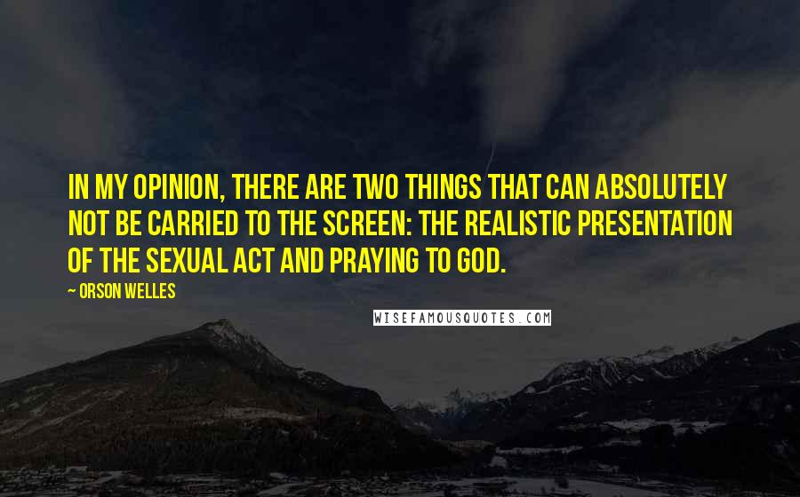 Orson Welles Quotes: In my opinion, there are two things that can absolutely not be carried to the screen: the realistic presentation of the sexual act and praying to God.