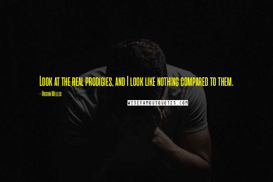 Orson Welles Quotes: Look at the real prodigies, and I look like nothing compared to them.
