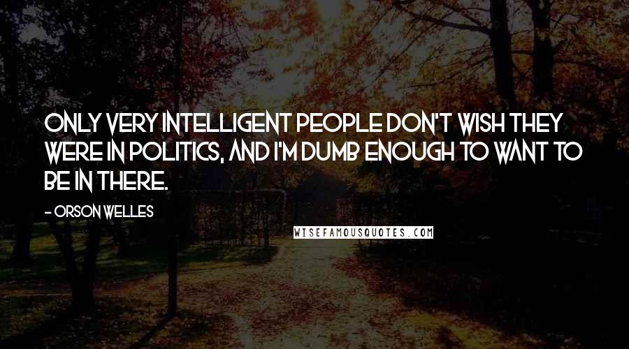 Orson Welles Quotes: Only very intelligent people don't wish they were in politics, and I'm dumb enough to want to be in there.