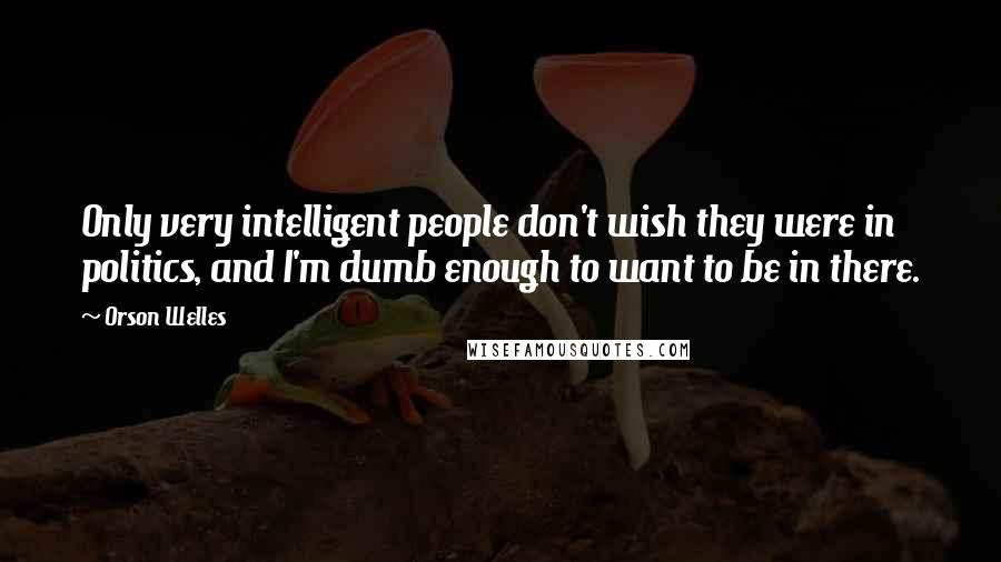 Orson Welles Quotes: Only very intelligent people don't wish they were in politics, and I'm dumb enough to want to be in there.