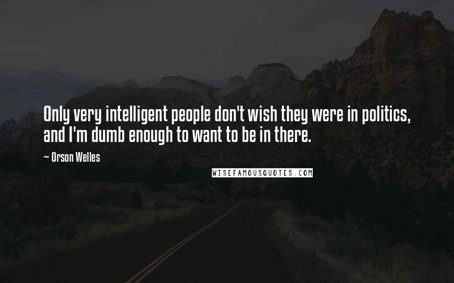 Orson Welles Quotes: Only very intelligent people don't wish they were in politics, and I'm dumb enough to want to be in there.