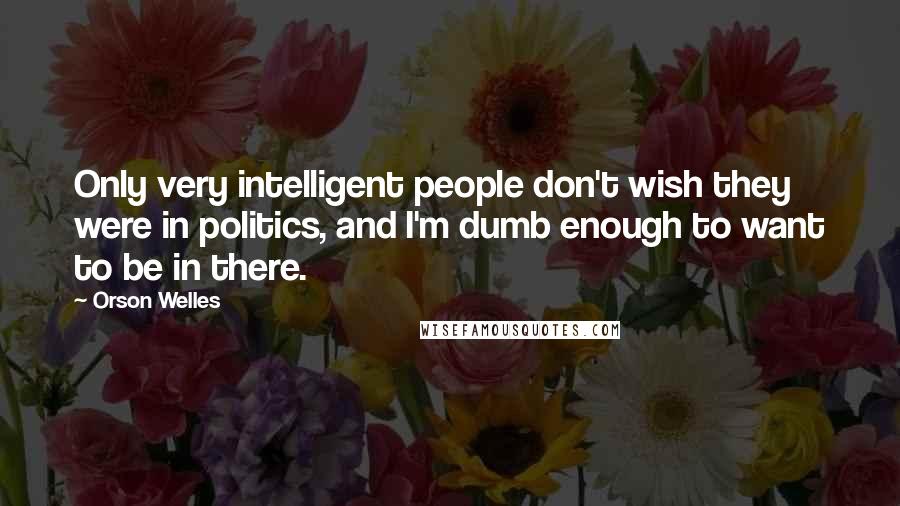 Orson Welles Quotes: Only very intelligent people don't wish they were in politics, and I'm dumb enough to want to be in there.