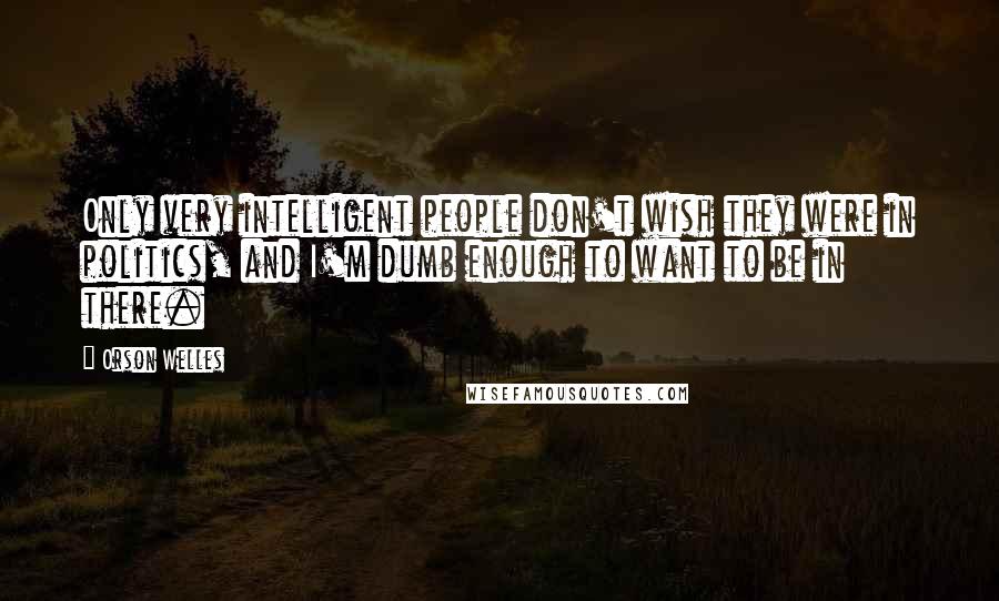 Orson Welles Quotes: Only very intelligent people don't wish they were in politics, and I'm dumb enough to want to be in there.