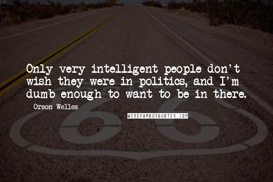 Orson Welles Quotes: Only very intelligent people don't wish they were in politics, and I'm dumb enough to want to be in there.