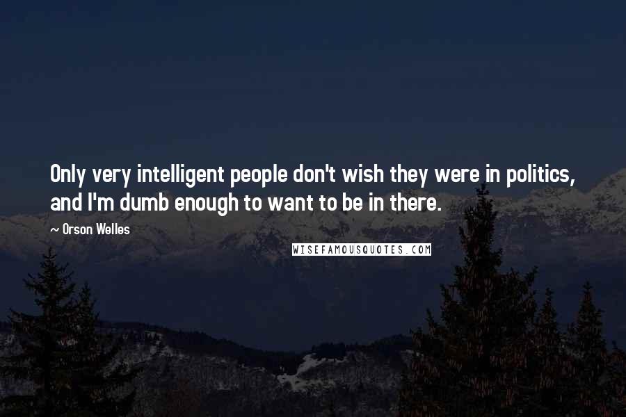 Orson Welles Quotes: Only very intelligent people don't wish they were in politics, and I'm dumb enough to want to be in there.