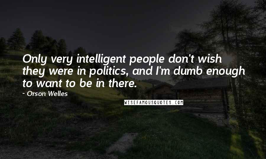 Orson Welles Quotes: Only very intelligent people don't wish they were in politics, and I'm dumb enough to want to be in there.