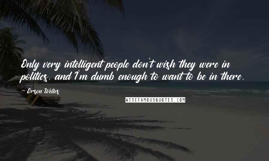 Orson Welles Quotes: Only very intelligent people don't wish they were in politics, and I'm dumb enough to want to be in there.