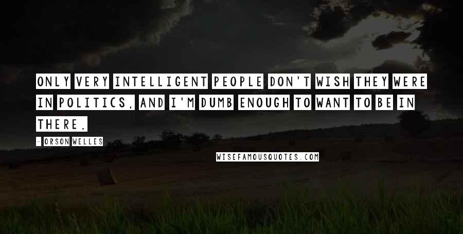 Orson Welles Quotes: Only very intelligent people don't wish they were in politics, and I'm dumb enough to want to be in there.
