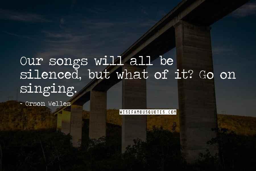 Orson Welles Quotes: Our songs will all be silenced, but what of it? Go on singing.