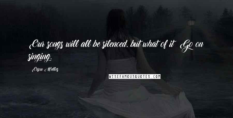 Orson Welles Quotes: Our songs will all be silenced, but what of it? Go on singing.