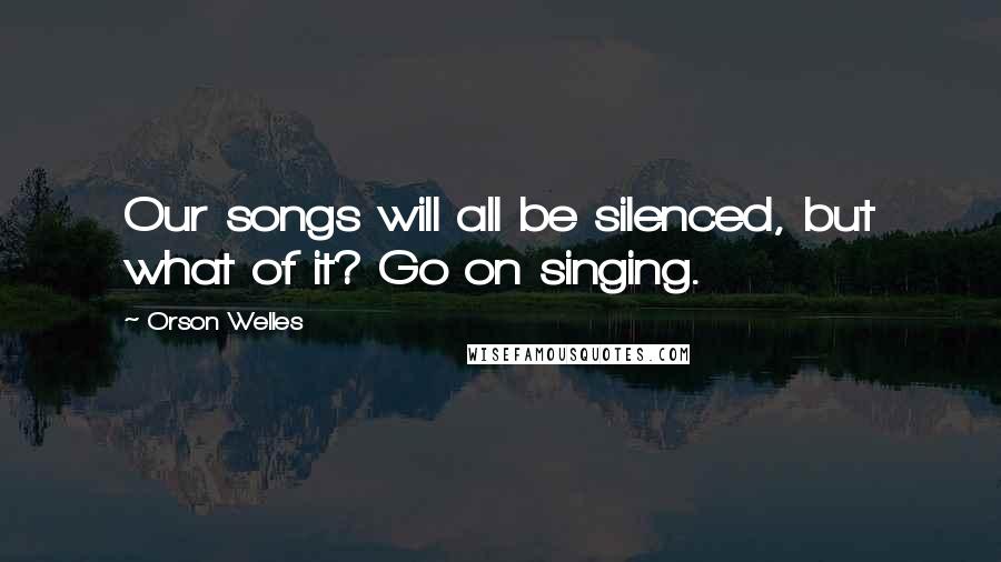 Orson Welles Quotes: Our songs will all be silenced, but what of it? Go on singing.