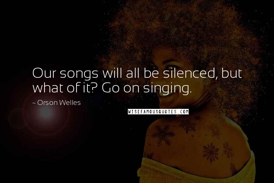 Orson Welles Quotes: Our songs will all be silenced, but what of it? Go on singing.