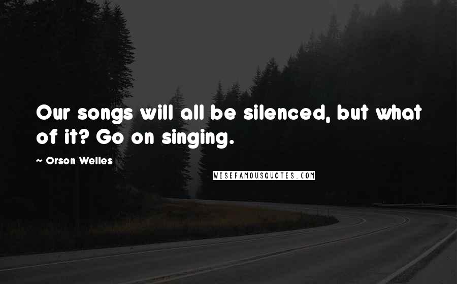 Orson Welles Quotes: Our songs will all be silenced, but what of it? Go on singing.