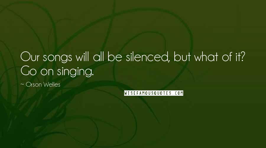 Orson Welles Quotes: Our songs will all be silenced, but what of it? Go on singing.