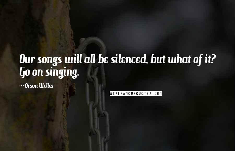 Orson Welles Quotes: Our songs will all be silenced, but what of it? Go on singing.