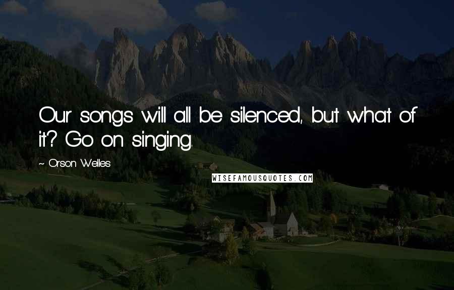 Orson Welles Quotes: Our songs will all be silenced, but what of it? Go on singing.