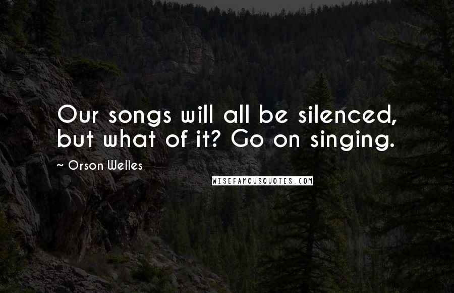 Orson Welles Quotes: Our songs will all be silenced, but what of it? Go on singing.