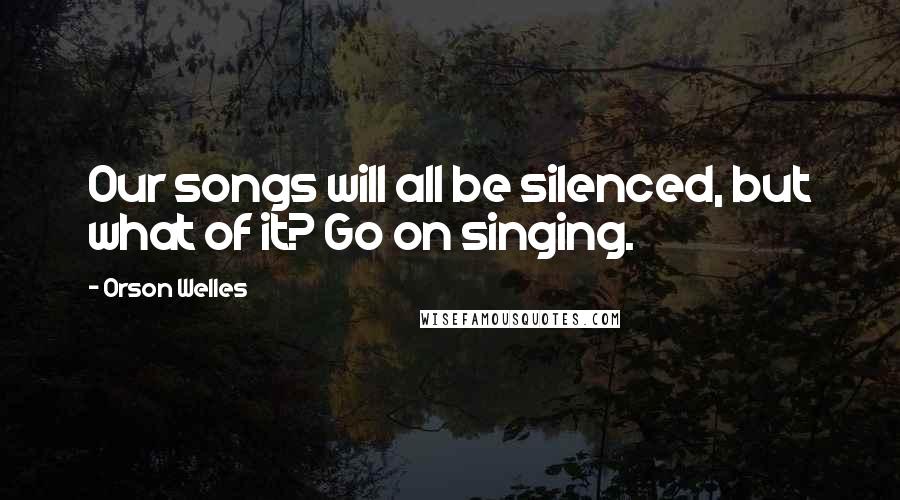 Orson Welles Quotes: Our songs will all be silenced, but what of it? Go on singing.