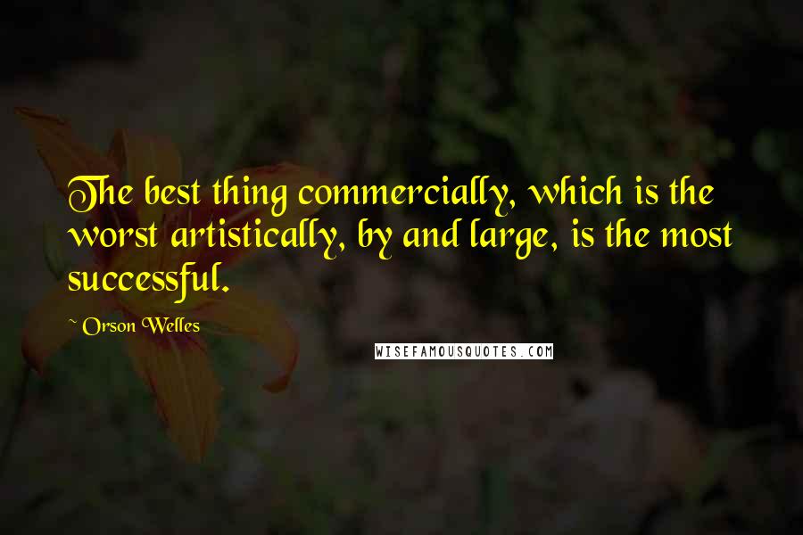 Orson Welles Quotes: The best thing commercially, which is the worst artistically, by and large, is the most successful.