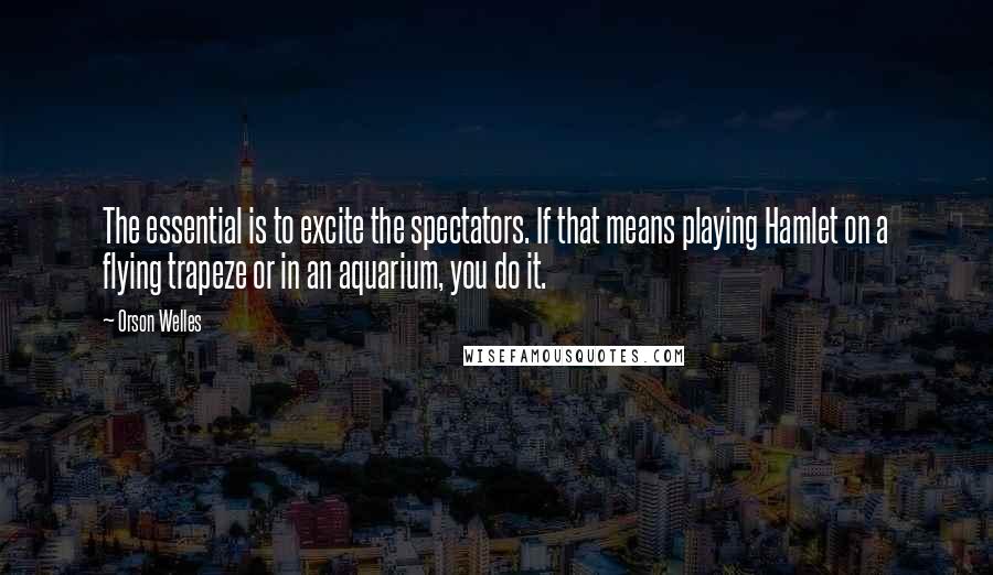 Orson Welles Quotes: The essential is to excite the spectators. If that means playing Hamlet on a flying trapeze or in an aquarium, you do it.