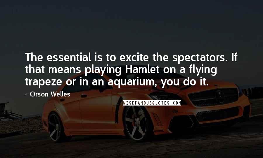 Orson Welles Quotes: The essential is to excite the spectators. If that means playing Hamlet on a flying trapeze or in an aquarium, you do it.