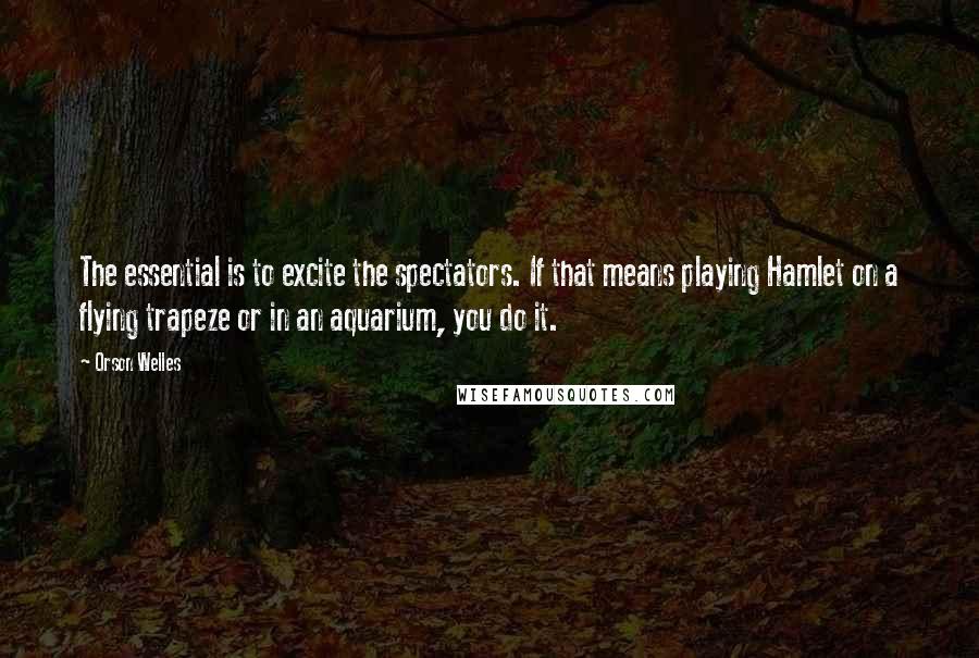 Orson Welles Quotes: The essential is to excite the spectators. If that means playing Hamlet on a flying trapeze or in an aquarium, you do it.