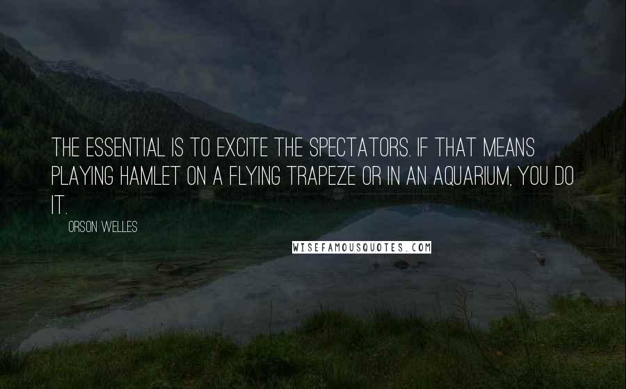 Orson Welles Quotes: The essential is to excite the spectators. If that means playing Hamlet on a flying trapeze or in an aquarium, you do it.