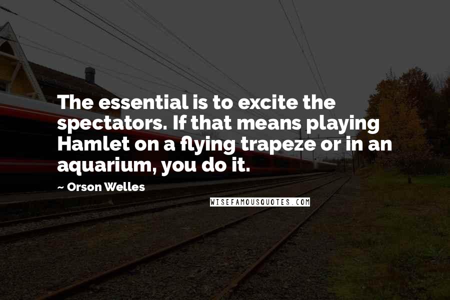 Orson Welles Quotes: The essential is to excite the spectators. If that means playing Hamlet on a flying trapeze or in an aquarium, you do it.