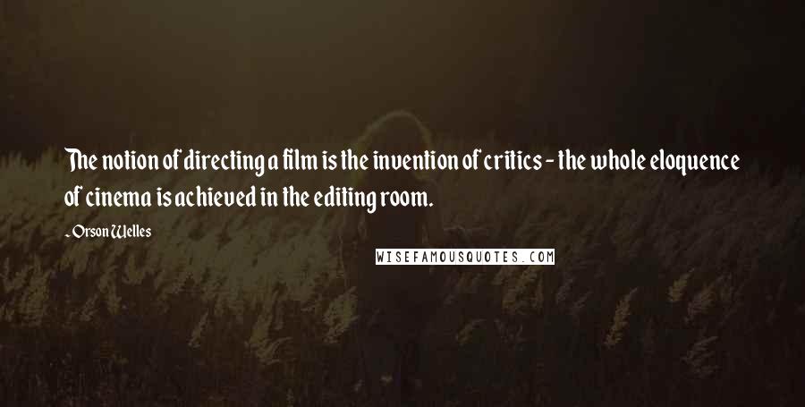 Orson Welles Quotes: The notion of directing a film is the invention of critics - the whole eloquence of cinema is achieved in the editing room.