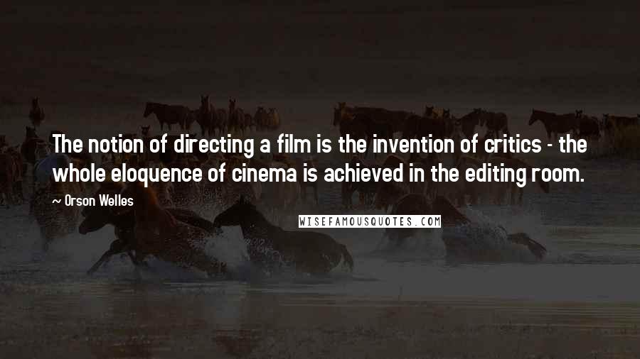 Orson Welles Quotes: The notion of directing a film is the invention of critics - the whole eloquence of cinema is achieved in the editing room.