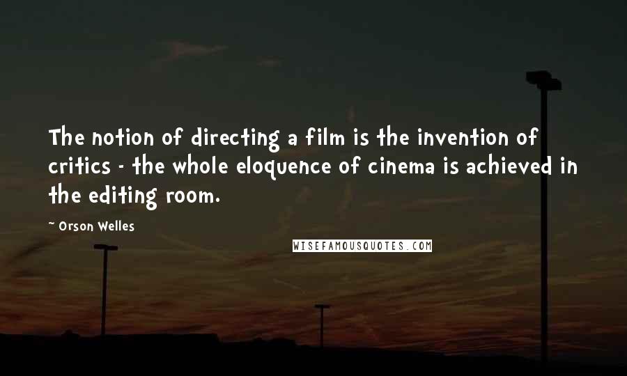 Orson Welles Quotes: The notion of directing a film is the invention of critics - the whole eloquence of cinema is achieved in the editing room.