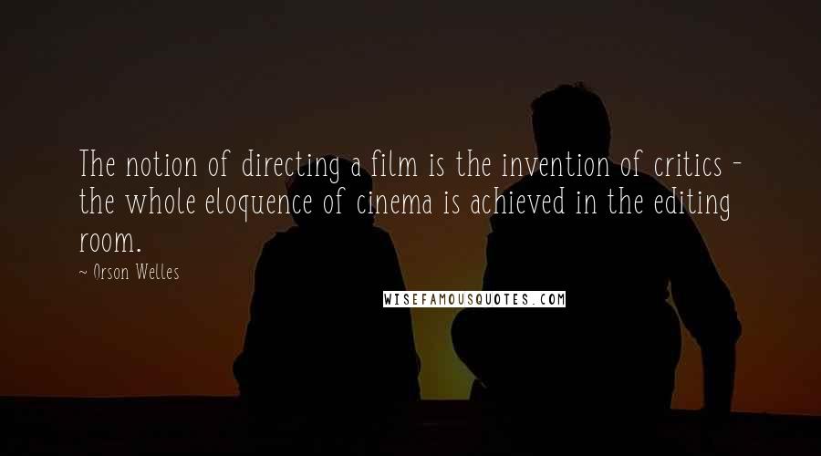 Orson Welles Quotes: The notion of directing a film is the invention of critics - the whole eloquence of cinema is achieved in the editing room.