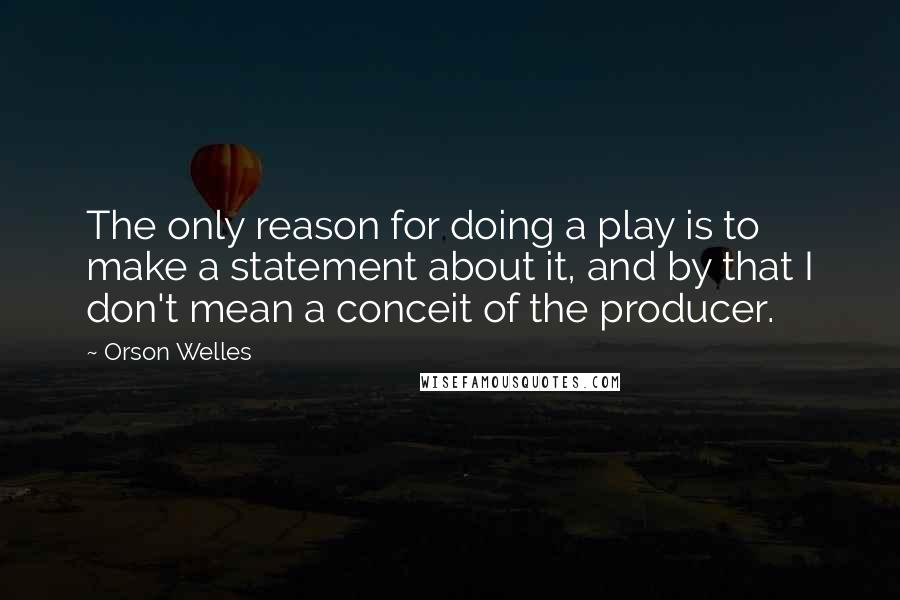 Orson Welles Quotes: The only reason for doing a play is to make a statement about it, and by that I don't mean a conceit of the producer.