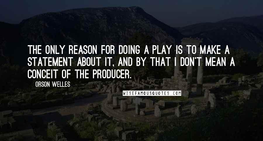 Orson Welles Quotes: The only reason for doing a play is to make a statement about it, and by that I don't mean a conceit of the producer.