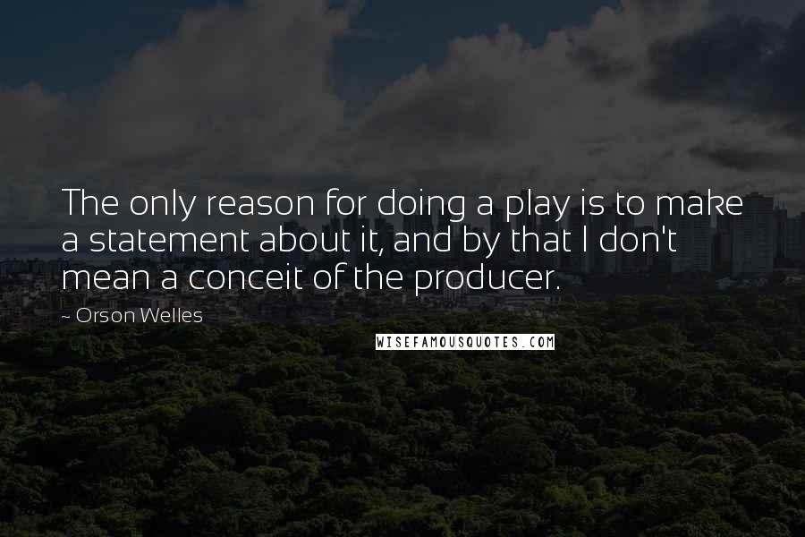 Orson Welles Quotes: The only reason for doing a play is to make a statement about it, and by that I don't mean a conceit of the producer.