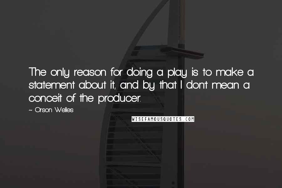 Orson Welles Quotes: The only reason for doing a play is to make a statement about it, and by that I don't mean a conceit of the producer.