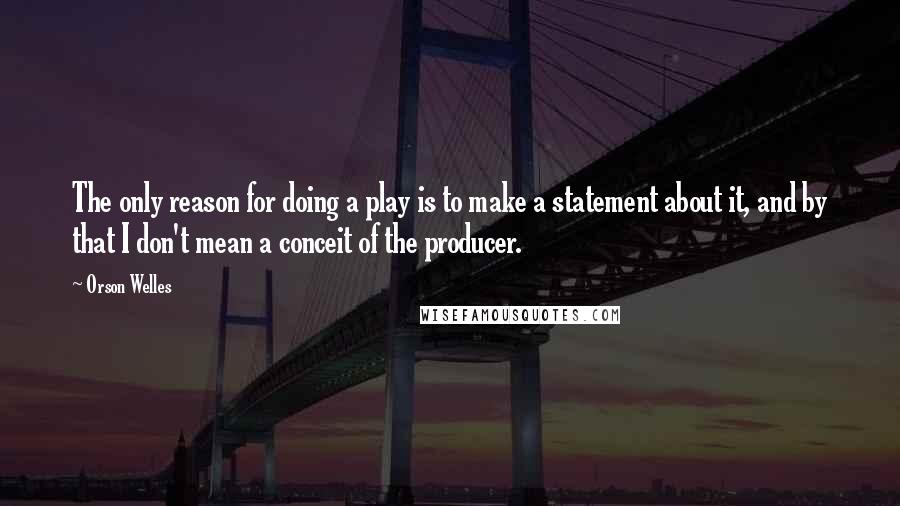 Orson Welles Quotes: The only reason for doing a play is to make a statement about it, and by that I don't mean a conceit of the producer.