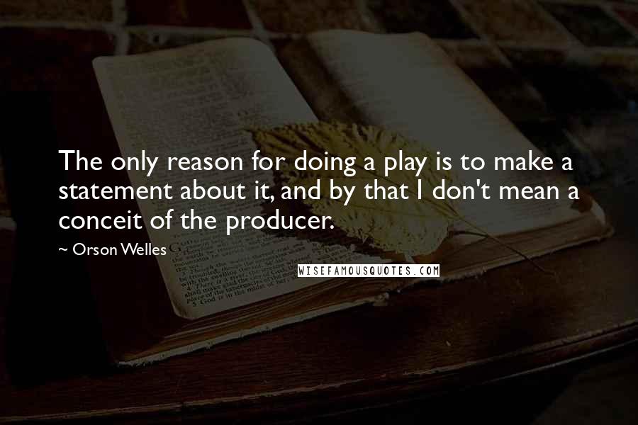 Orson Welles Quotes: The only reason for doing a play is to make a statement about it, and by that I don't mean a conceit of the producer.