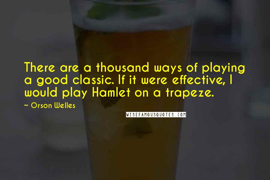 Orson Welles Quotes: There are a thousand ways of playing a good classic. If it were effective, I would play Hamlet on a trapeze.