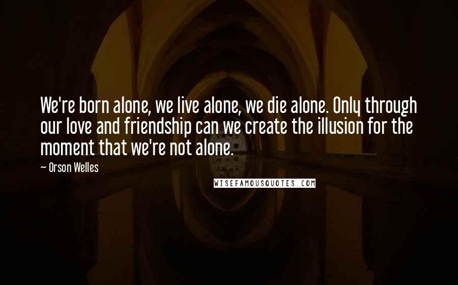 Orson Welles Quotes: We're born alone, we live alone, we die alone. Only through our love and friendship can we create the illusion for the moment that we're not alone.