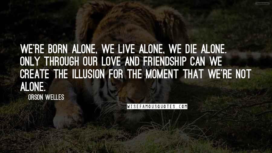Orson Welles Quotes: We're born alone, we live alone, we die alone. Only through our love and friendship can we create the illusion for the moment that we're not alone.