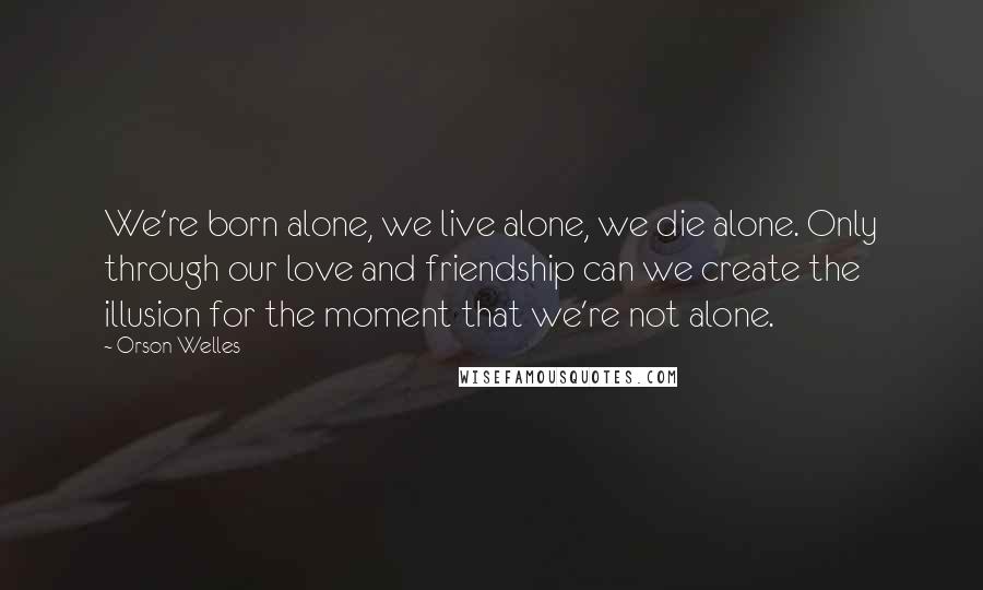 Orson Welles Quotes: We're born alone, we live alone, we die alone. Only through our love and friendship can we create the illusion for the moment that we're not alone.