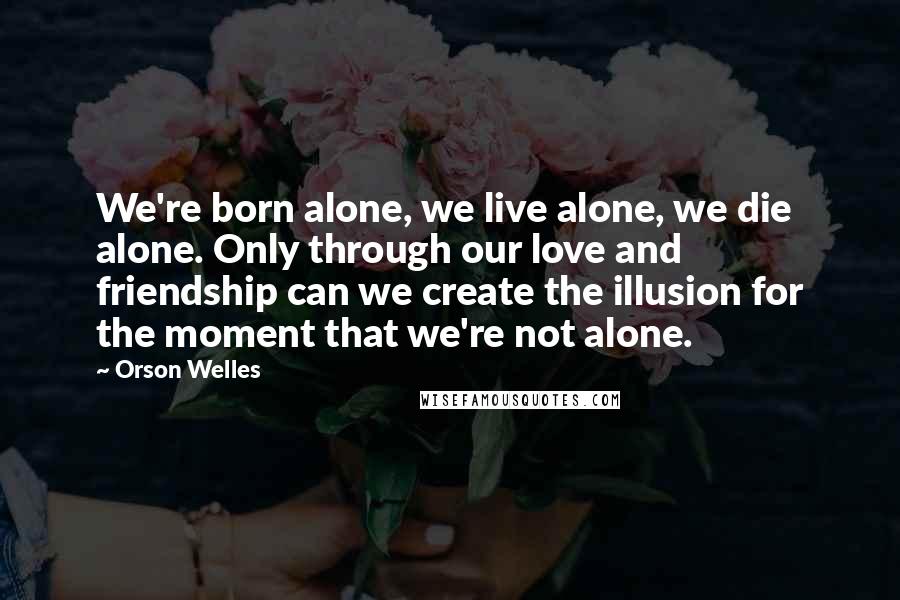 Orson Welles Quotes: We're born alone, we live alone, we die alone. Only through our love and friendship can we create the illusion for the moment that we're not alone.