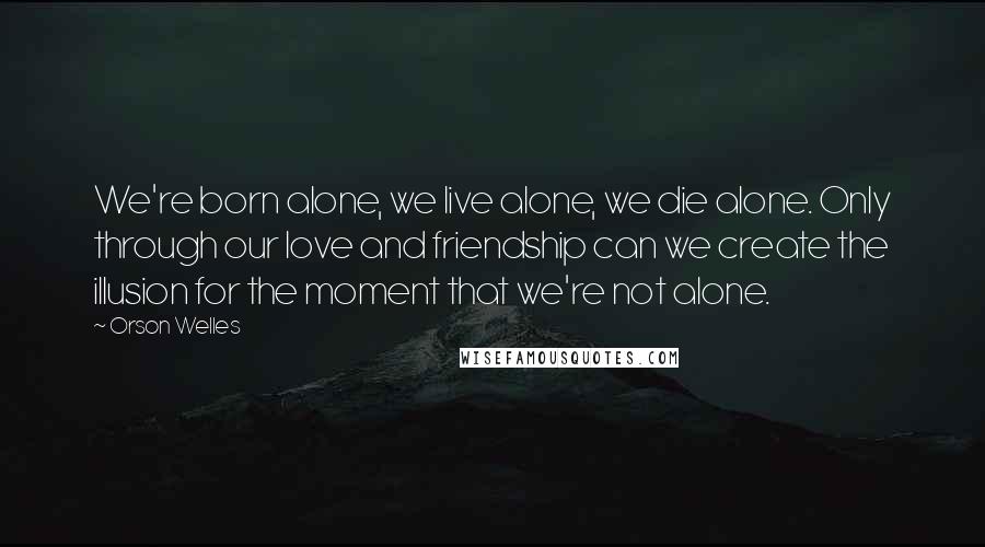 Orson Welles Quotes: We're born alone, we live alone, we die alone. Only through our love and friendship can we create the illusion for the moment that we're not alone.