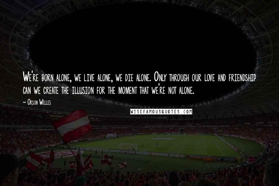 Orson Welles Quotes: We're born alone, we live alone, we die alone. Only through our love and friendship can we create the illusion for the moment that we're not alone.