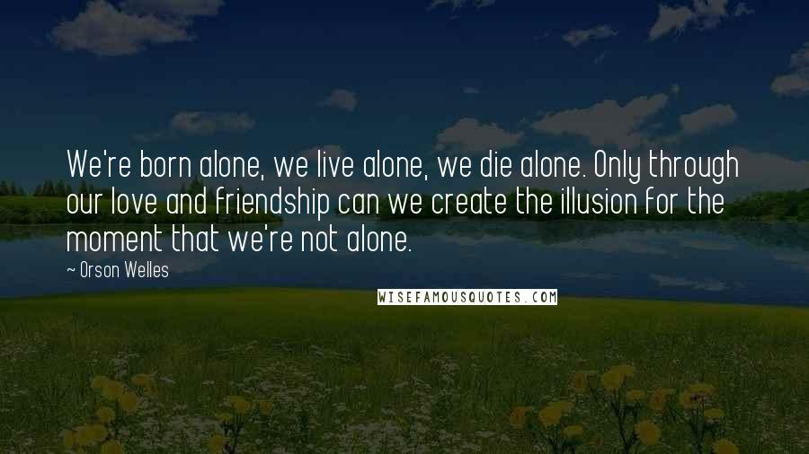 Orson Welles Quotes: We're born alone, we live alone, we die alone. Only through our love and friendship can we create the illusion for the moment that we're not alone.