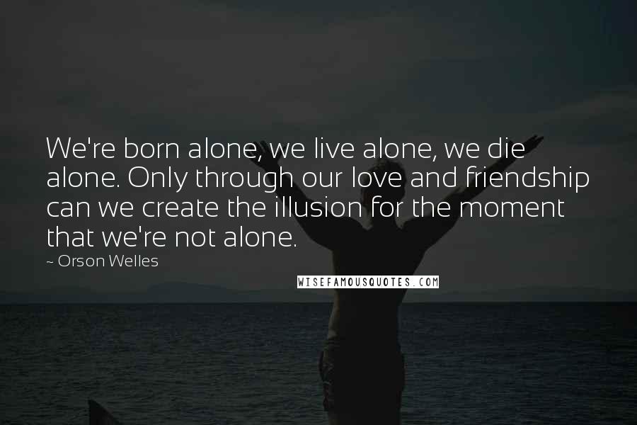 Orson Welles Quotes: We're born alone, we live alone, we die alone. Only through our love and friendship can we create the illusion for the moment that we're not alone.