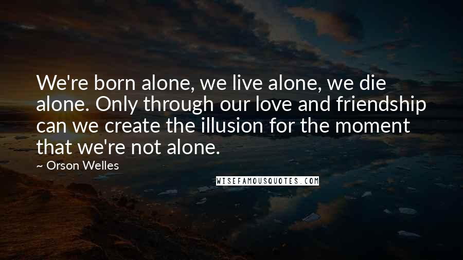 Orson Welles Quotes: We're born alone, we live alone, we die alone. Only through our love and friendship can we create the illusion for the moment that we're not alone.