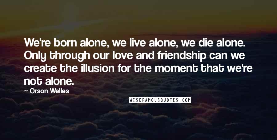 Orson Welles Quotes: We're born alone, we live alone, we die alone. Only through our love and friendship can we create the illusion for the moment that we're not alone.